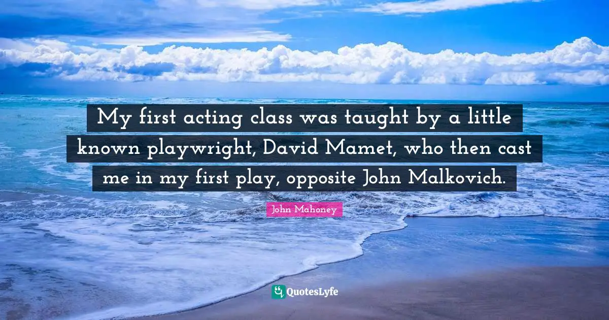 My first acting class was taught by a little known playwright, David Mamet, who then cast me in my first play, opposite John Malkovich.
