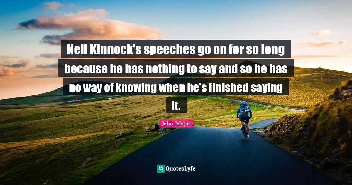 Neil Kinnock's speeches go on for so long because he has nothing to say and so he has no way of knowing when he's finished saying it.