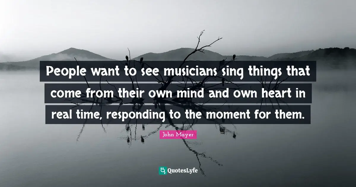People want to see musicians sing things that come from their own mind and own heart in real time, responding to the moment for them.