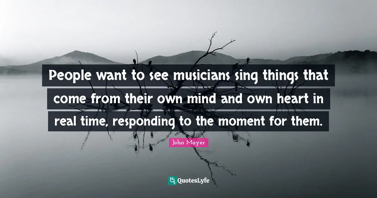 John Mayer Quotes: People want to see musicians sing things that come from their own mind and own heart in real time, responding to the moment for them.