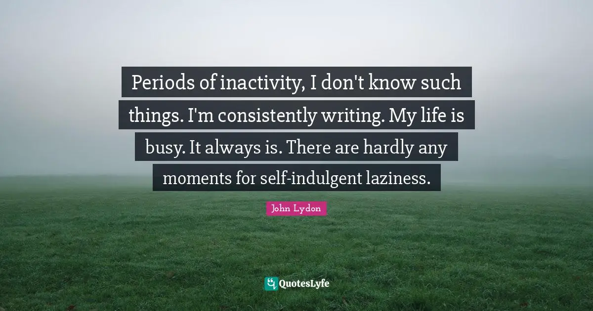 Periods of inactivity, I don't know such things. I'm consistently writing. My life is busy. It always is. There are hardly any moments for self-indulgent laziness.