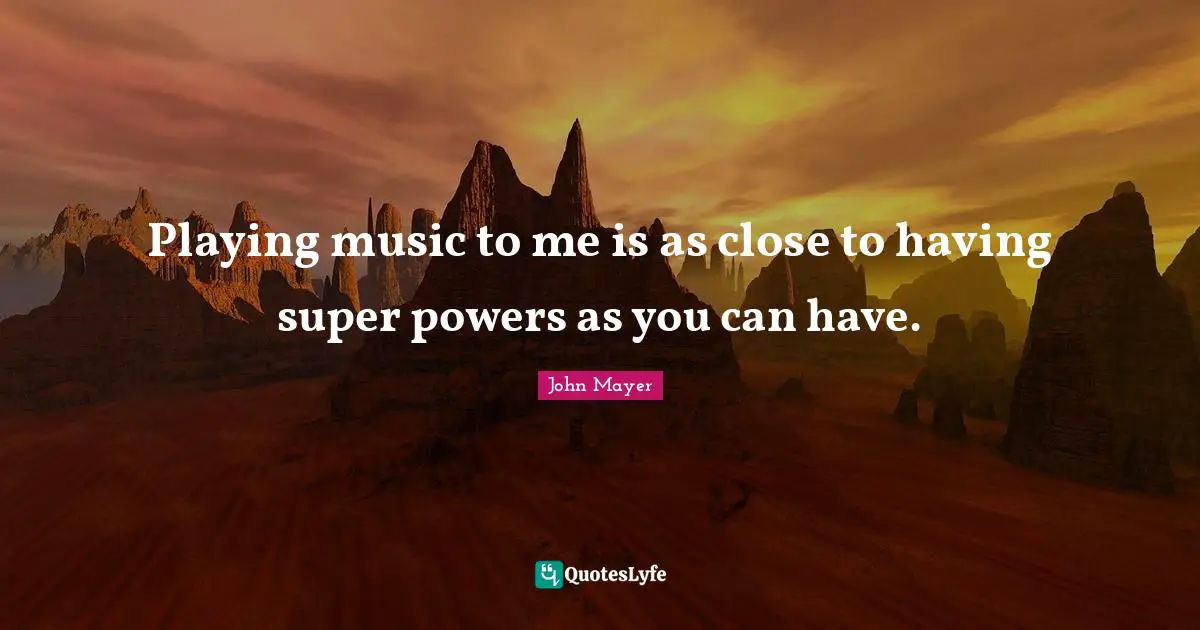 Playing music to me is as close to having super powers as you can have.