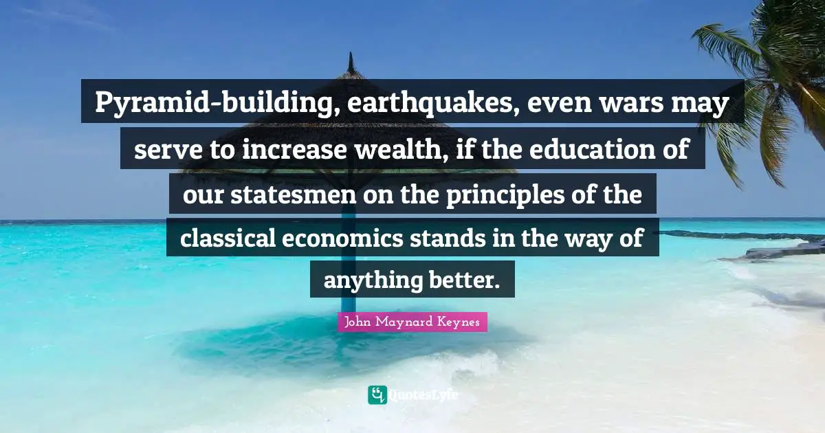 Pyramids Quotes: "Pyramid-building, earthquakes, even wars may serve to increase wealth, if the education of our statesmen on the principles of the classical economics stands in the way of anything better."
