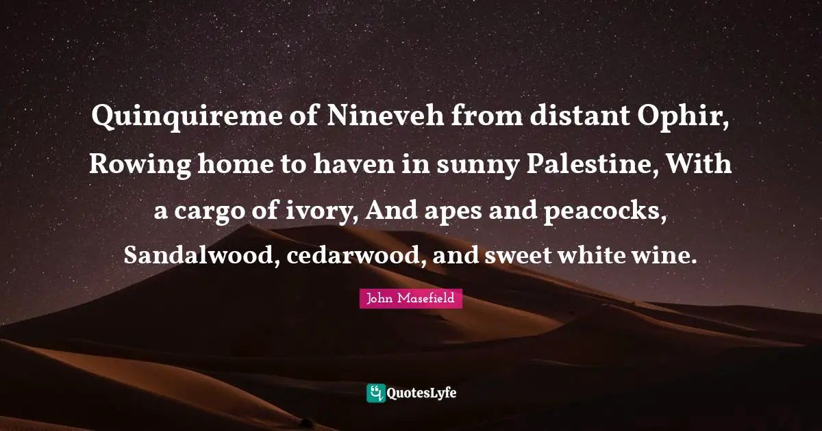 Palestine Quotes: "Quinquireme of Nineveh from distant Ophir, Rowing home to haven in sunny Palestine, With a cargo of ivory, And apes and peacocks, Sandalwood, cedarwood, and sweet white wine."