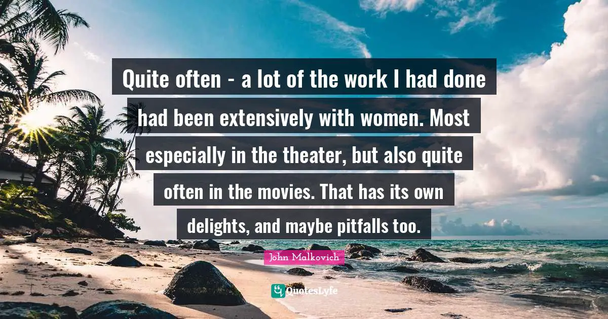 Quite often - a lot of the work I had done had been extensively with women. Most especially in the theater, but also quite often in the movies. That has its own delights, and maybe pitfalls too.