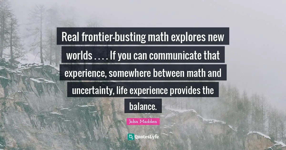 Real frontier-busting math explores new worlds . . . . If you can communicate that experience, somewhere between math and uncertainty, life experience provides the balance.