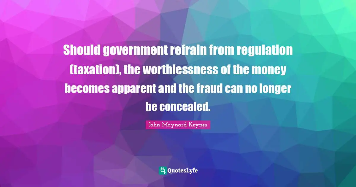 Regulation Quotes: "Should government refrain from regulation (taxation), the worthlessness of the money becomes apparent and the fraud can no longer be concealed."