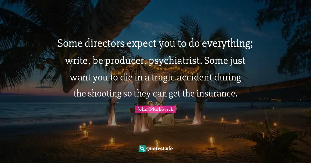 Some directors expect you to do everything; write, be producer, psychiatrist. Some just want you to die in a tragic accident during the shooting so they can get the insurance.