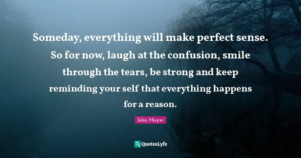John Mayer Quotes: Someday, everything will make perfect sense. So for now, laugh at the confusion, smile through the tears, be strong and keep reminding your self that everything happens for a reason.
