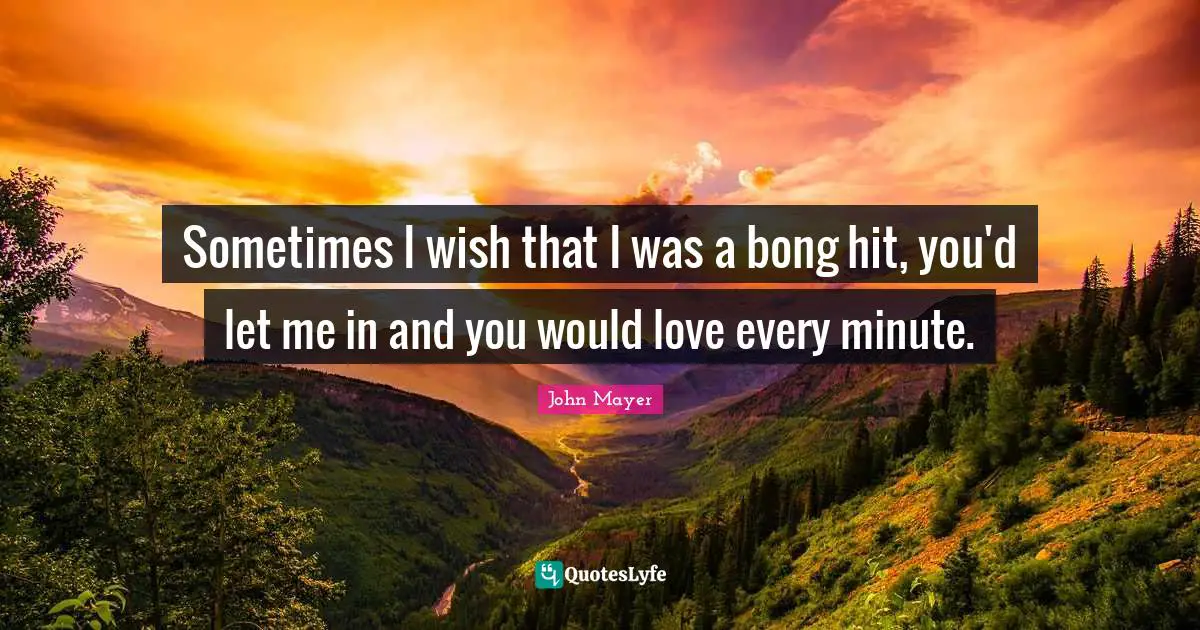 John Mayer Quotes: Sometimes I wish that I was a bong hit, you'd let me in and you would love every minute.