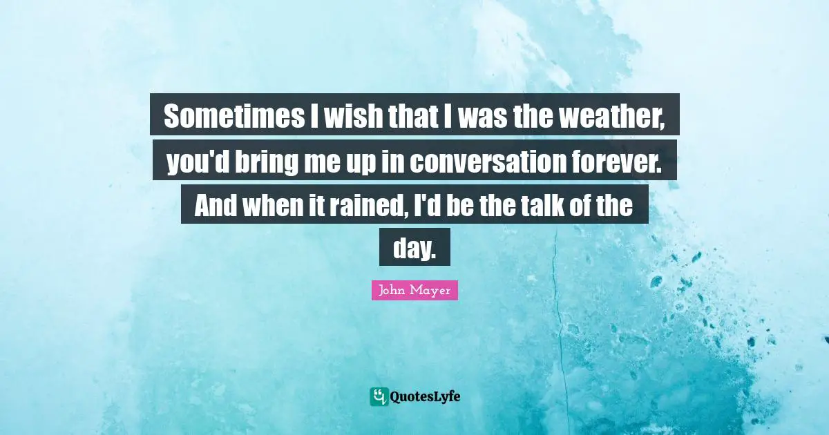 John Mayer Quotes: Sometimes I wish that I was the weather, you'd bring me up in conversation forever. And when it rained, I'd be the talk of the day.