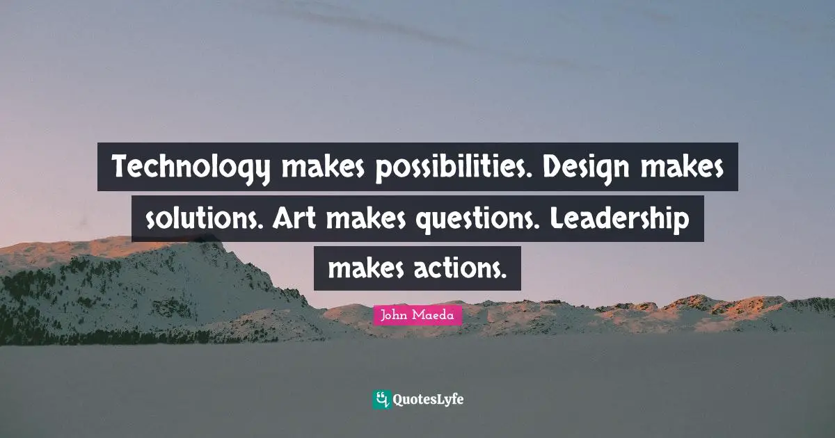 Technology makes possibilities. Design makes solutions. Art makes questions. Leadership makes actions.