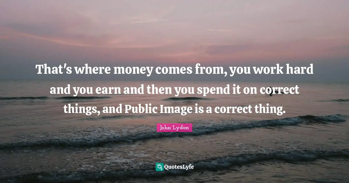 That's where money comes from, you work hard and you earn and then you spend it on correct things, and Public Image is a correct thing.