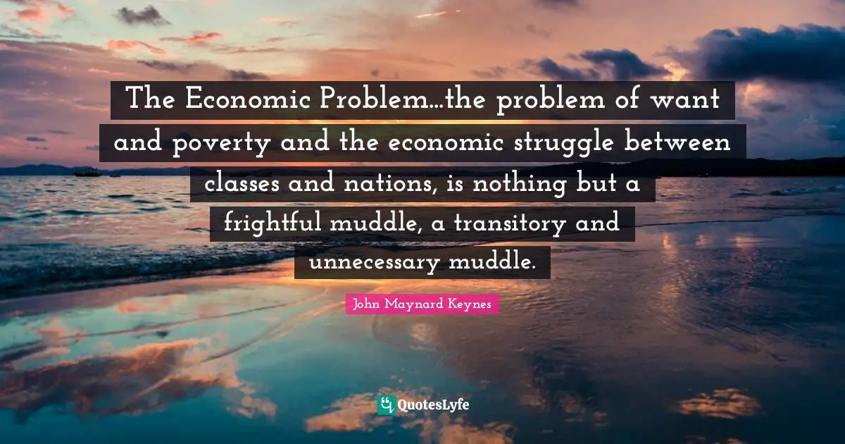 The Economic Problem...the problem of want and poverty and the economic struggle between classes and nations, is nothing but a frightful muddle, a transitory and unnecessary muddle.