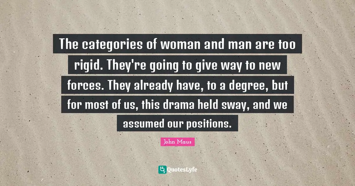 The categories of woman and man are too rigid. They're going to give way to new forces. They already have, to a degree, but for most of us, this drama held sway, and we assumed our positions.