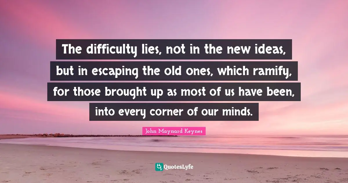 New Ideas Quotes: "The difficulty lies, not in the new ideas, but in escaping the old ones, which ramify, for those brought up as most of us have been, into every corner of our minds."