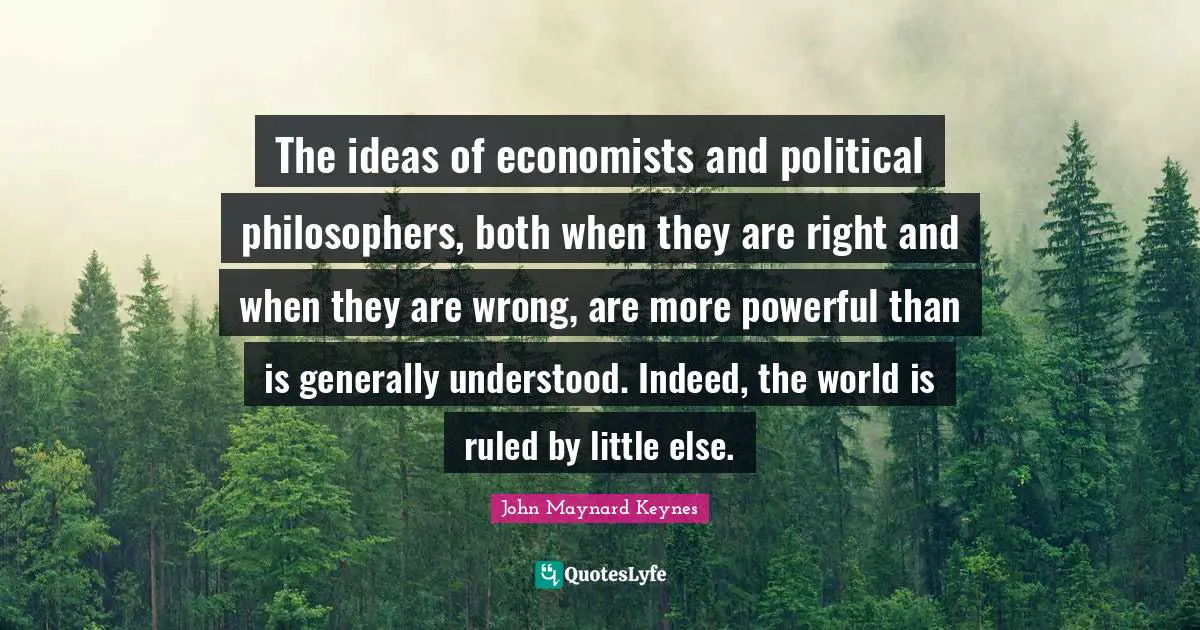 The ideas of economists and political philosophers, both when they are right and when they are wrong, are more powerful than is generally understood. Indeed, the world is ruled by little else.
