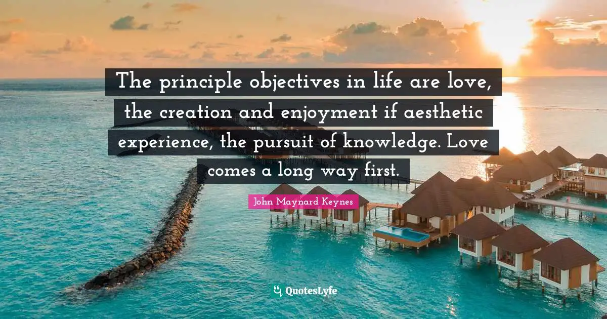 The principle objectives in life are love, the creation and enjoyment if aesthetic experience, the pursuit of knowledge. Love comes a long way first.