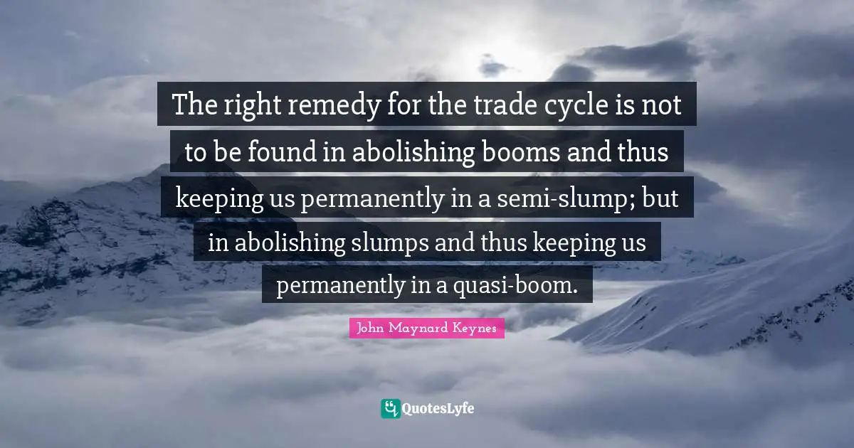 The right remedy for the trade cycle is not to be found in abolishing booms and thus keeping us permanently in a semi-slump; but in abolishing slumps and thus keeping us permanently in a quasi-boom.