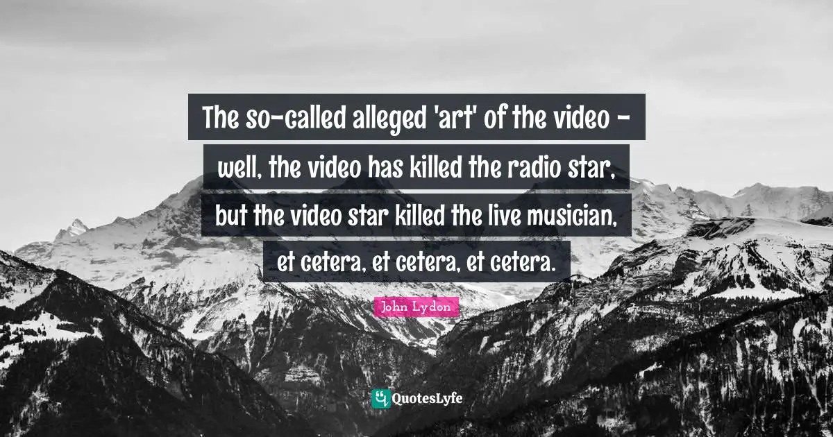 The so-called alleged 'art' of the video - well, the video has killed the radio star, but the video star killed the live musician, et cetera, et cetera, et cetera.