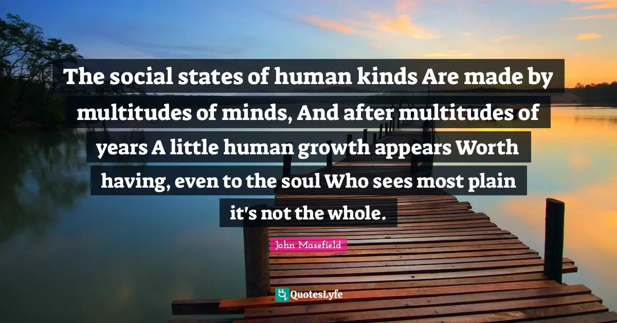 The social states of human kinds Are made by multitudes of minds, And after multitudes of years A little human growth appears Worth having, even to the soul Who sees most plain it's not the whole.
