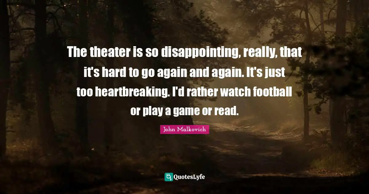 The theater is so disappointing, really, that it's hard to go again and again. It's just too heartbreaking. I'd rather watch football or play a game or read.