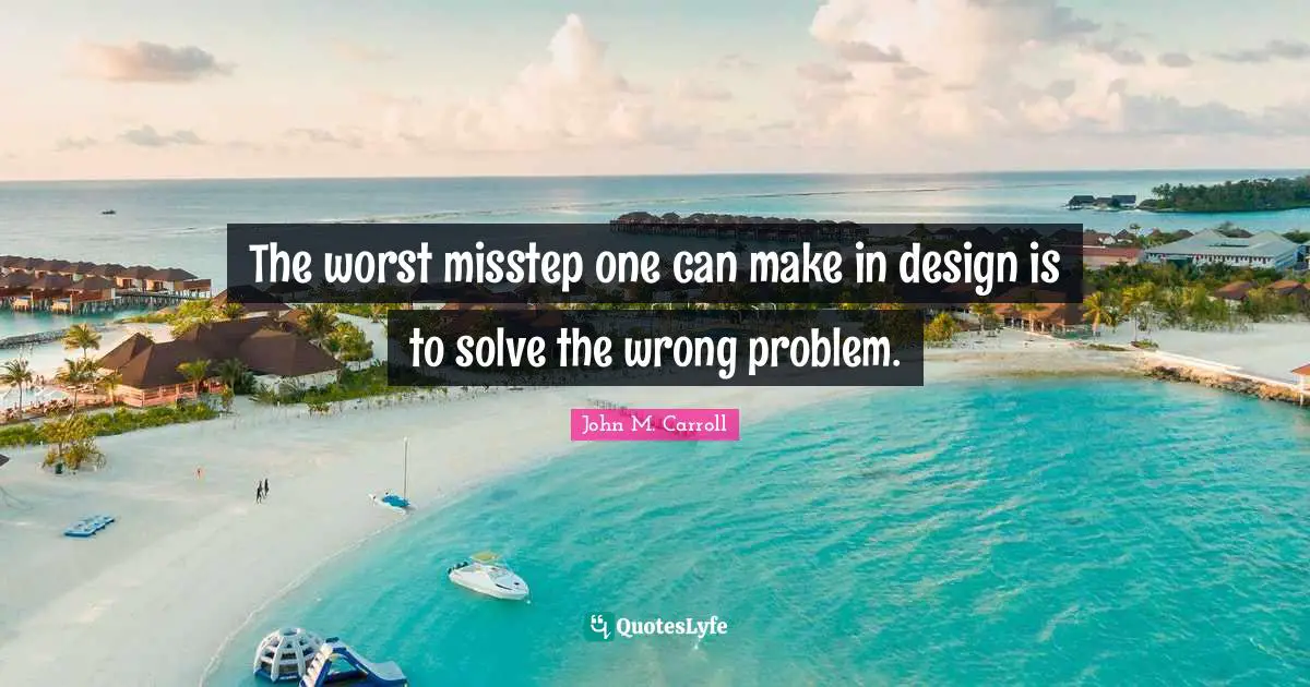 The worst misstep one can make in design is to solve the wrong problem.