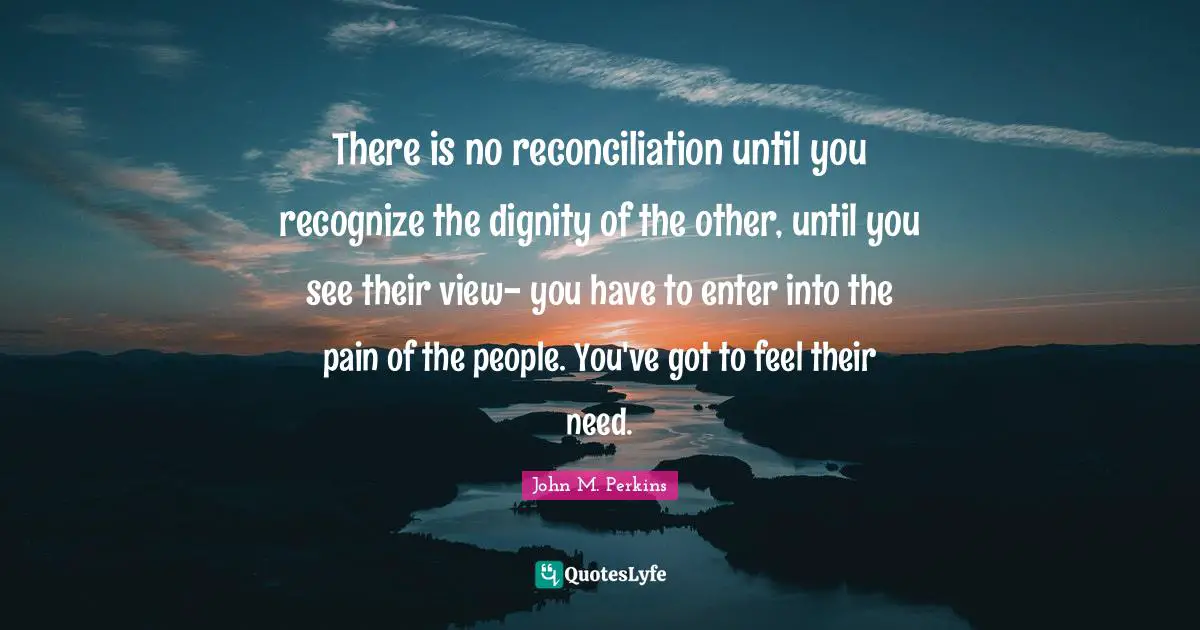 There is no reconciliation until you recognize the dignity of the other, until you see their view- you have to enter into the pain of the people. You've got to feel their need.