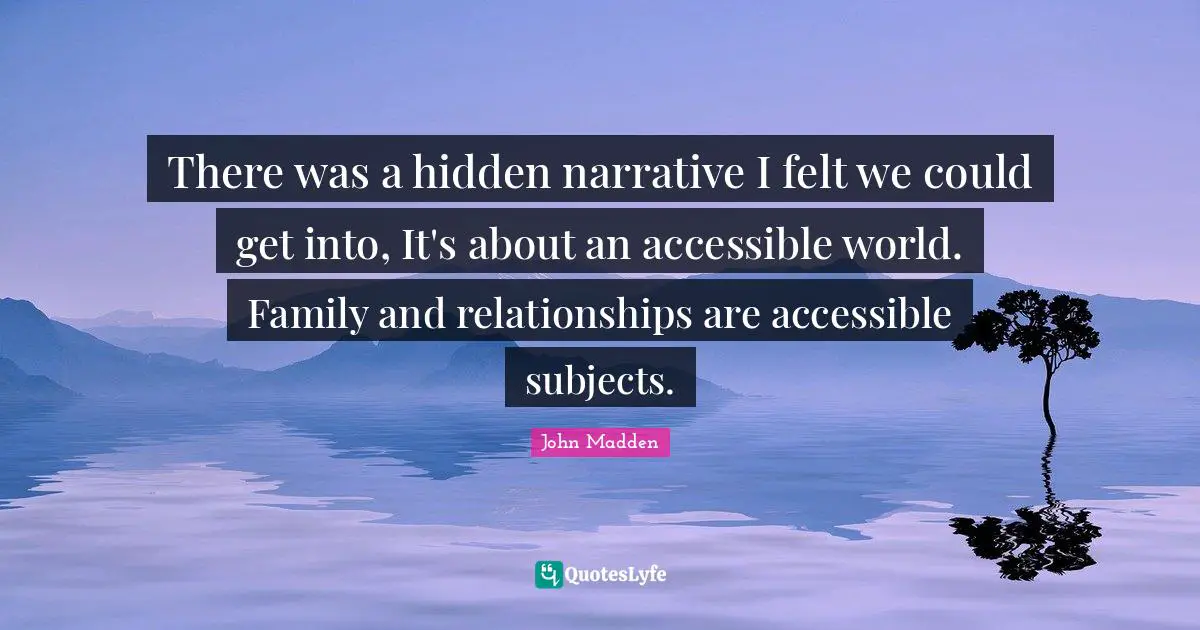 John Madden Quotes: "There was a hidden narrative I felt we could get into, It's about an accessible world. Family and relationships are accessible subjects."