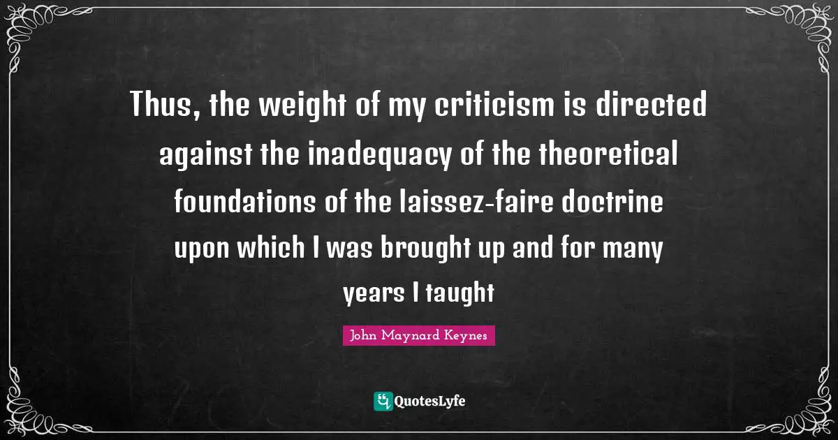 Thus, the weight of my criticism is directed against the inadequacy of the theoretical foundations of the laissez-faire doctrine upon which I was brought up and for many years I taught