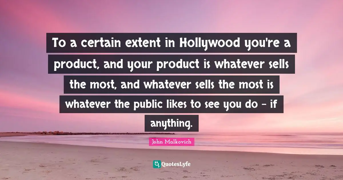 To a certain extent in Hollywood you're a product, and your product is whatever sells the most, and whatever sells the most is whatever the public likes to see you do - if anything.