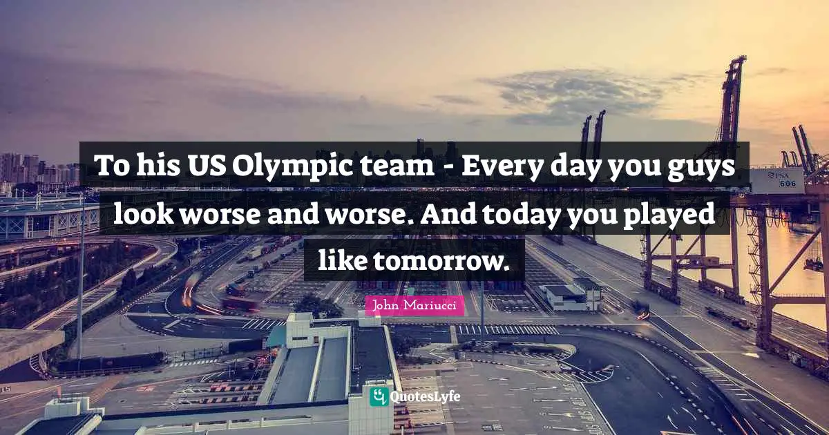 To his US Olympic team - Every day you guys look worse and worse. And today you played like tomorrow.