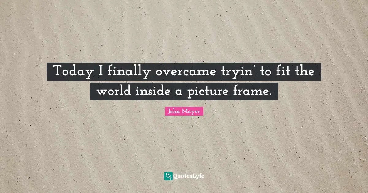 Today I finally overcame tryin’ to fit the world inside a picture frame.