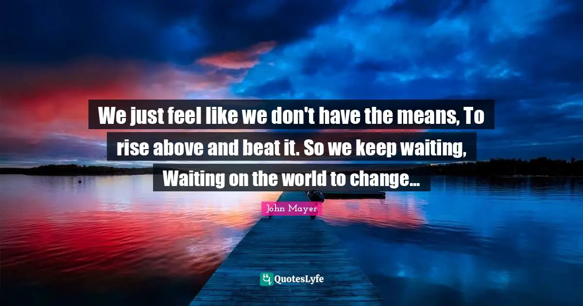 We just feel like we don't have the means, To rise above and beat it. So we keep waiting, Waiting on the world to change...