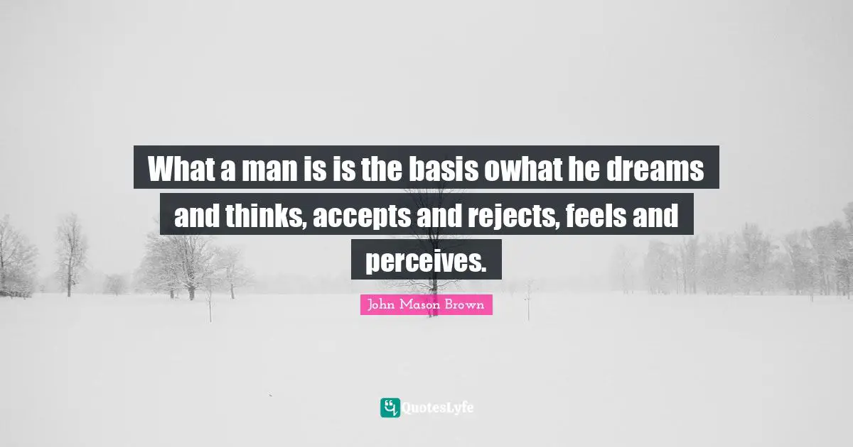 What a man is is the basis owhat he dreams and thinks, accepts and rejects, feels and perceives.