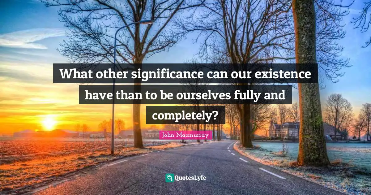 What other significance can our existence have than to be ourselves fully and completely?