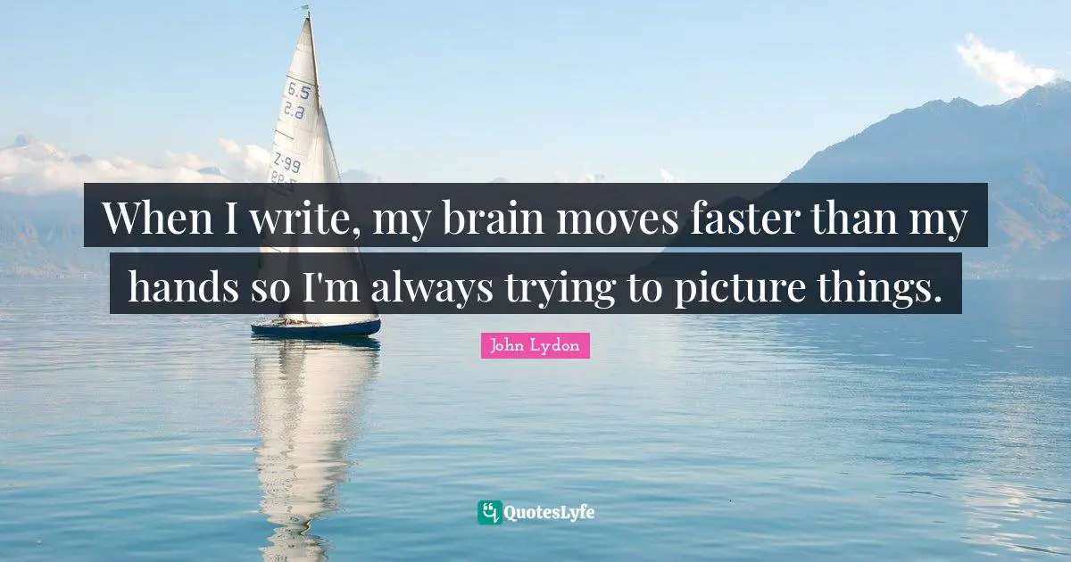 When I write, my brain moves faster than my hands so I'm always trying to picture things.