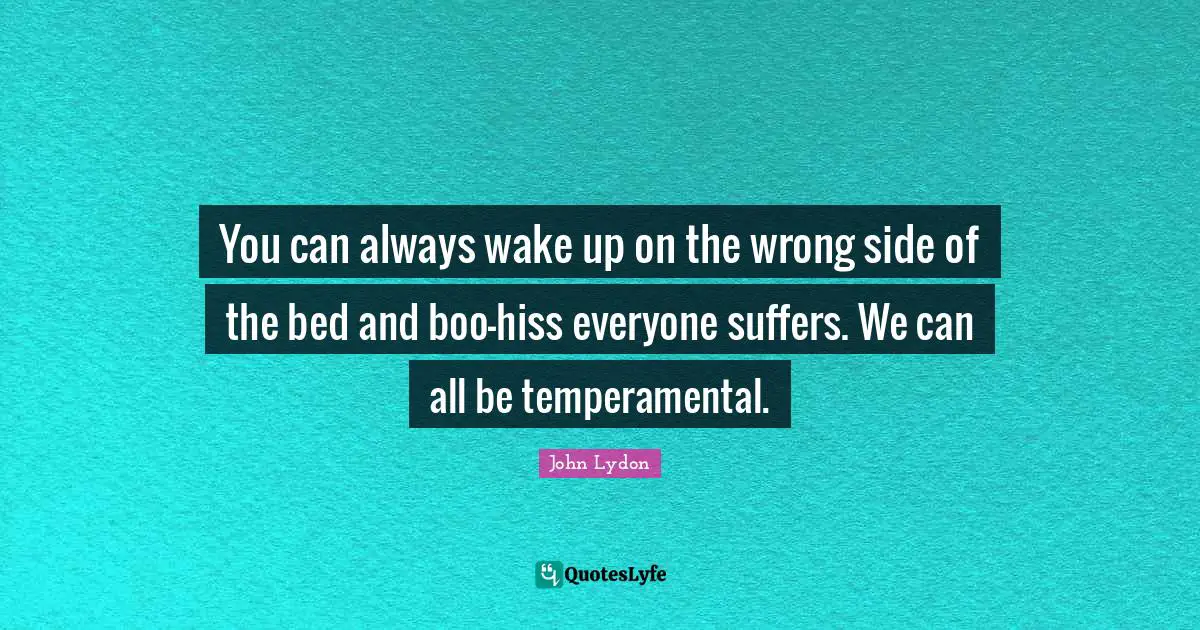 You can always wake up on the wrong side of the bed and boo-hiss everyone suffers. We can all be temperamental.