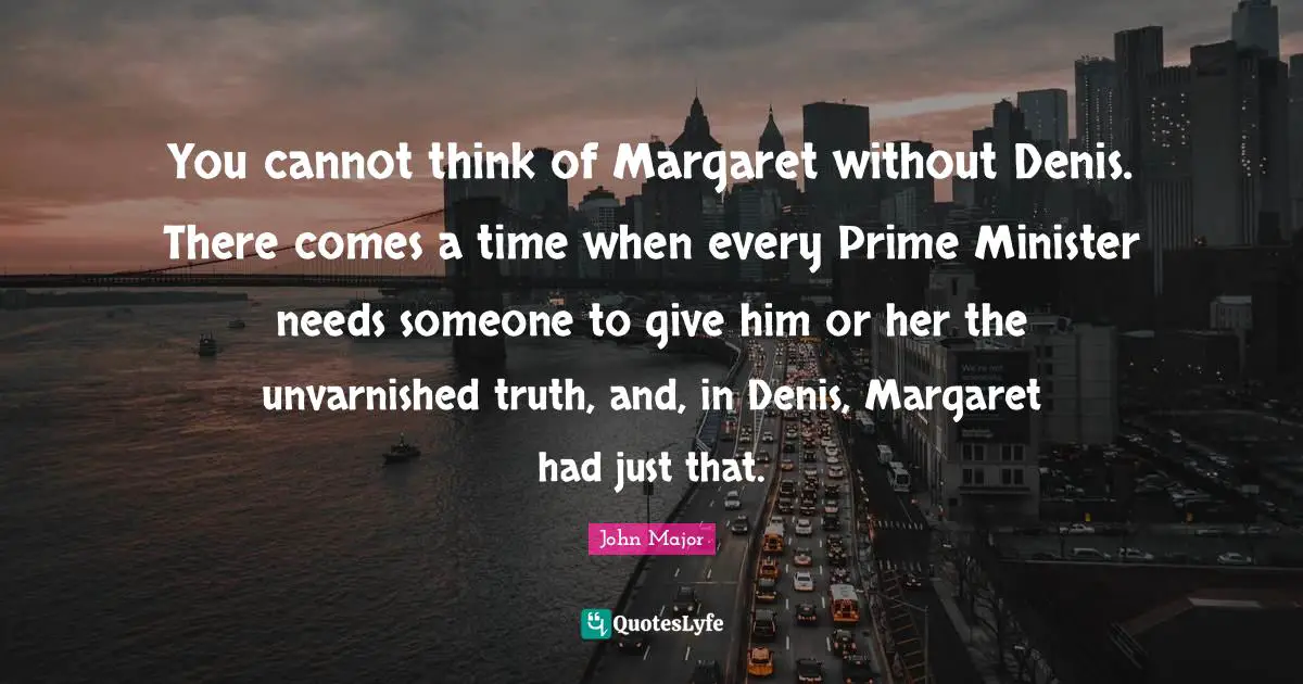 You cannot think of Margaret without Denis. There comes a time when every Prime Minister needs someone to give him or her the unvarnished truth, and, in Denis, Margaret had just that.