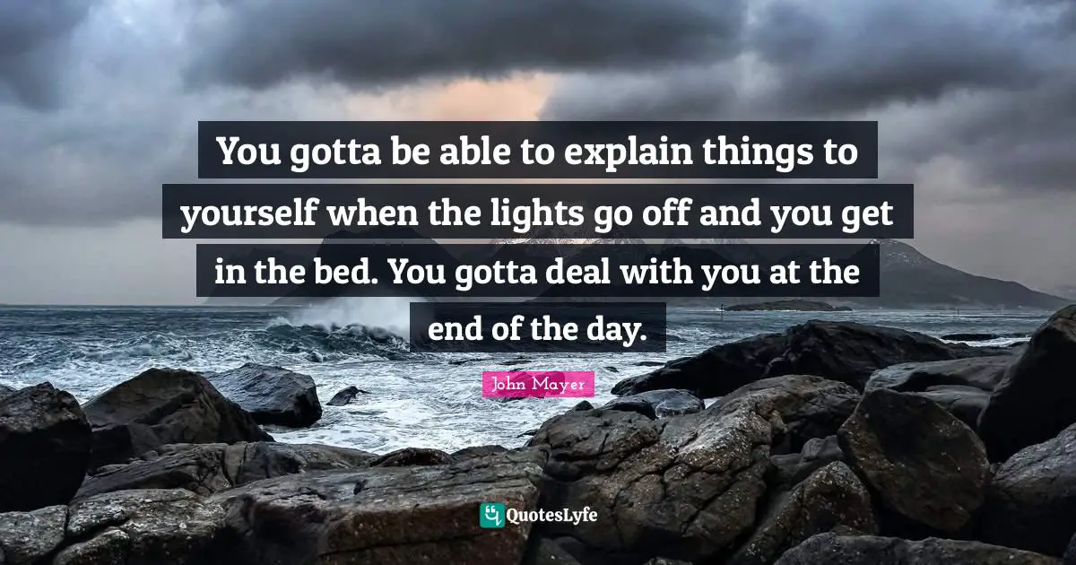 John Mayer Quotes: You gotta be able to explain things to yourself when the lights go off and you get in the bed. You gotta deal with you at the end of the day.