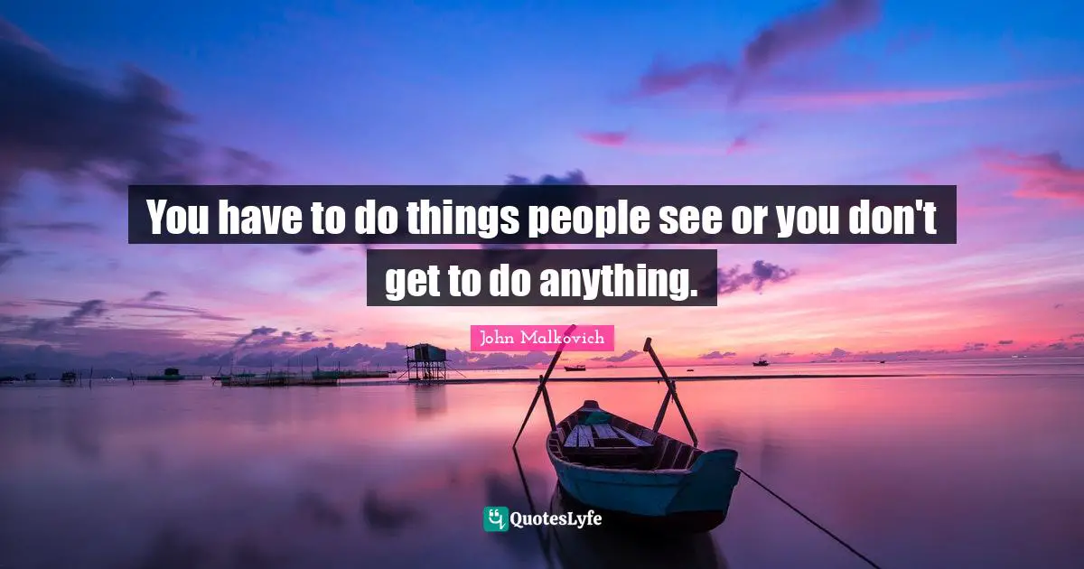 You have to do things people see or you don't get to do anything.