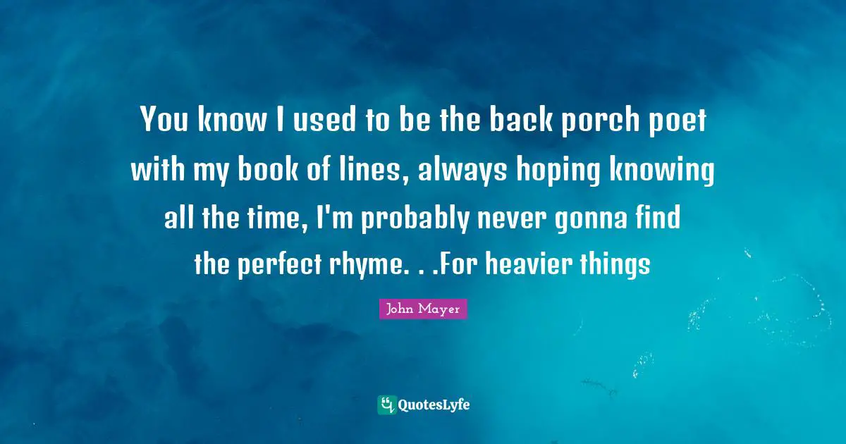 You know I used to be the back porch poet with my book of lines, always hoping knowing all the time, I'm probably never gonna find the perfect rhyme. . .For heavier things
