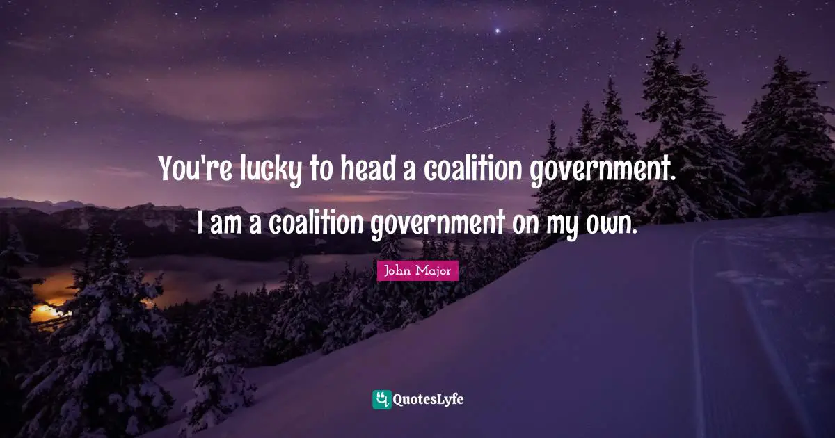 You're lucky to head a coalition government. I am a coalition government on my own.