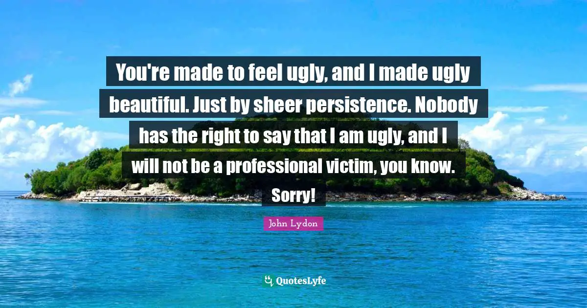 John Lydon Quotes: "You're made to feel ugly, and I made ugly beautiful. Just by sheer persistence. Nobody has the right to say that I am ugly, and I will not be a professional victim, you know. Sorry!"