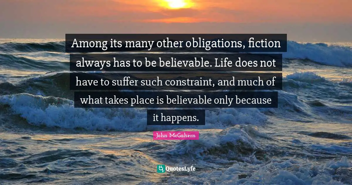 Among its many other obligations, fiction always has to be believable. Life does not have to suffer such constraint, and much of what takes place is believable only because it happens.