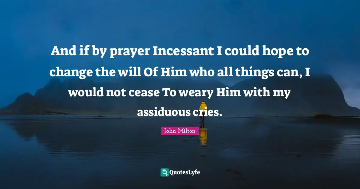 And if by prayer Incessant I could hope to change the will Of Him who all things can, I would not cease To weary Him with my assiduous cries.