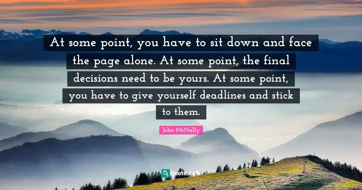 At some point, you have to sit down and face the page alone. At some point, the final decisions need to be yours. At some point, you have to give yourself deadlines and stick to them.