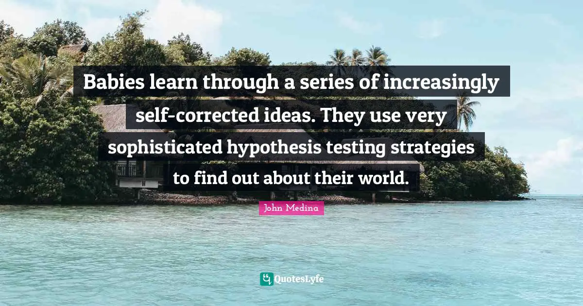 Babies learn through a series of increasingly self-corrected ideas. They use very sophisticated hypothesis testing strategies to find out about their world.