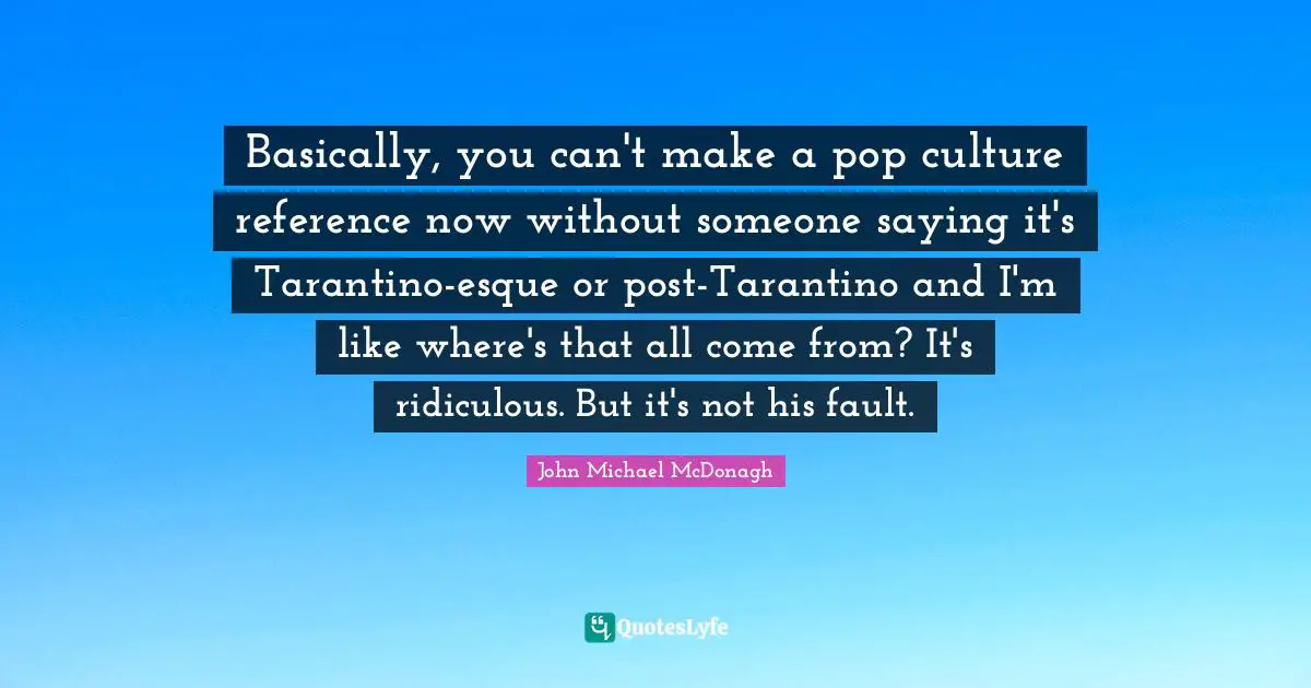 Basically, you can't make a pop culture reference now without someone saying it's Tarantino-esque or post-Tarantino and I'm like where's that all come from? It's ridiculous. But it's not his fault.