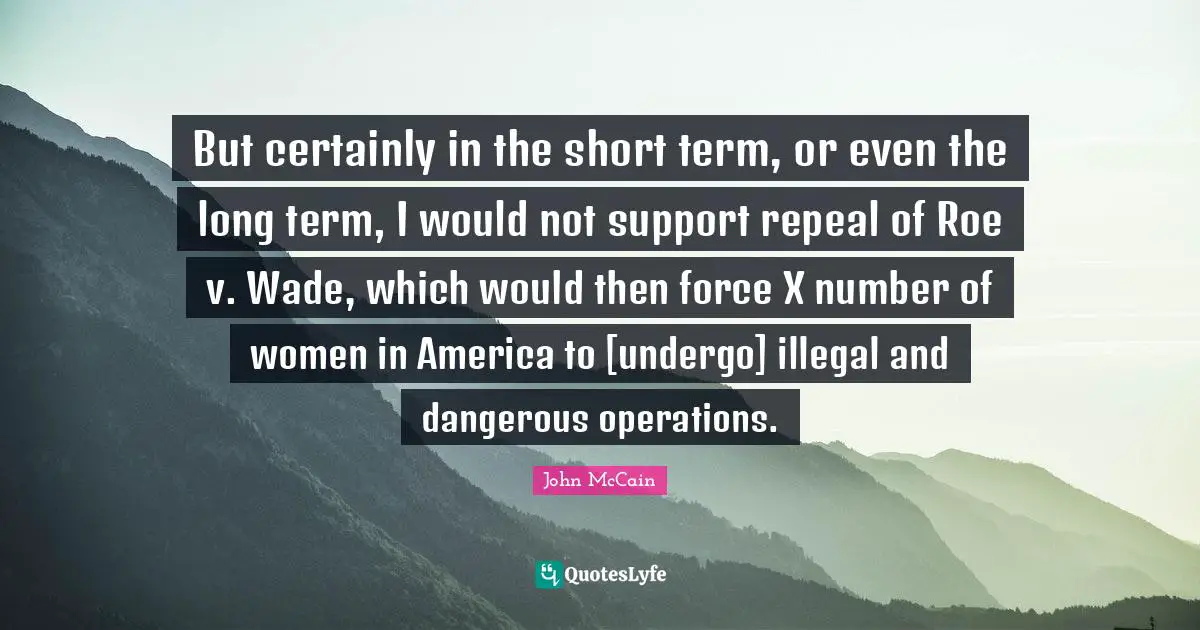 But certainly in the short term, or even the long term, I would not support repeal of Roe v. Wade, which would then force X number of women in America to [undergo] illegal and dangerous operations.